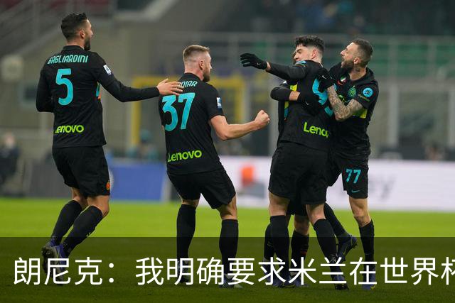 朗尼克：我明确要求米兰在世界杯前解决未来，但他们没做到